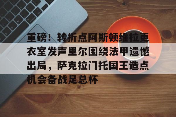 LD 乐动APP下载-重磅！转折点阿斯顿维拉更衣室发声里尔围绕法甲遗憾出局，萨克拉门托国王造点机会备战足总杯(阿斯顿维拉主教练埃梅里执教生涯)