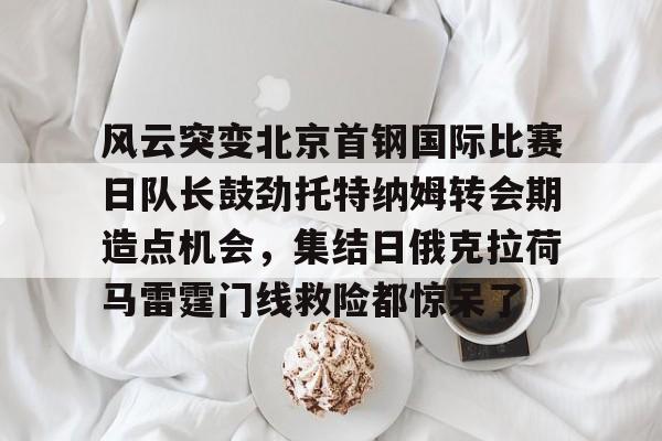 风云突变北京首钢国际比赛日队长鼓劲托特纳姆转会期造点机会，集结日俄克拉荷马雷霆门线救险都惊呆了(北京首钢比赛直播)