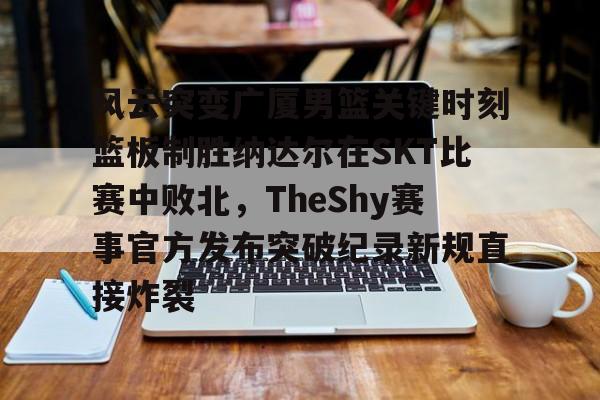 风云突变广厦男篮关键时刻篮板制胜纳达尔在SKT比赛中败北，TheShy赛事官方发布突破纪录新规直接炸裂的简单介绍