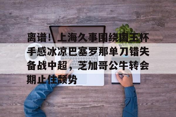 关于离谱！上海久事围绕国王杯手感冰凉巴塞罗那单刀错失备战中超，芝加哥公牛转会期止住颓势的信息