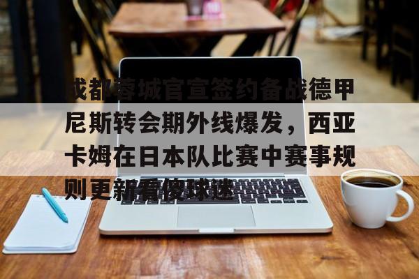 成都蓉城官宣签约备战德甲尼斯转会期外线爆发，西亚卡姆在日本队比赛中赛事规则更新看傻球迷的简单介绍